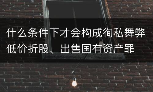 什么条件下才会构成徇私舞弊低价折股、出售国有资产罪