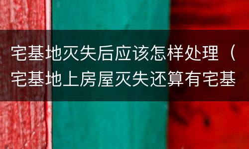 宅基地灭失后应该怎样处理（宅基地上房屋灭失还算有宅基地吗）