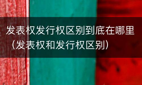 发表权发行权区别到底在哪里（发表权和发行权区别）