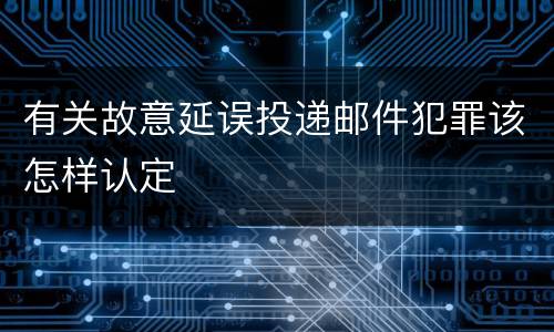 有关故意延误投递邮件犯罪该怎样认定