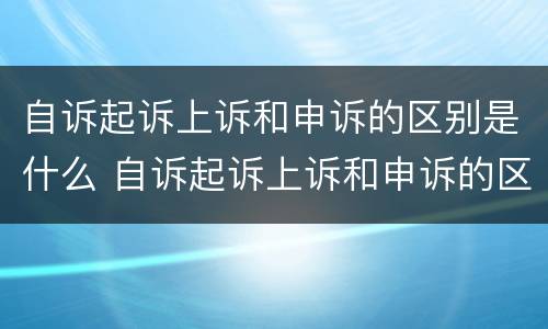自诉起诉上诉和申诉的区别是什么 自诉起诉上诉和申诉的区别是什么意思