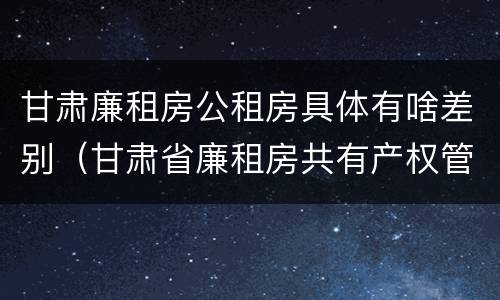 甘肃廉租房公租房具体有啥差别（甘肃省廉租房共有产权管理办法）