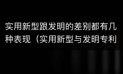 实用新型跟发明的差别都有几种表现（实用新型与发明专利的区别有哪些）
