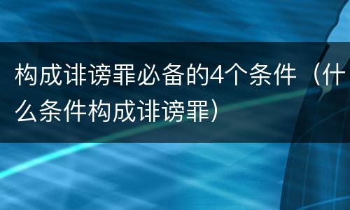 构成诽谤罪必备的4个条件（什么条件构成诽谤罪）