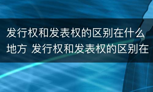 发行权和发表权的区别在什么地方 发行权和发表权的区别在什么地方出现
