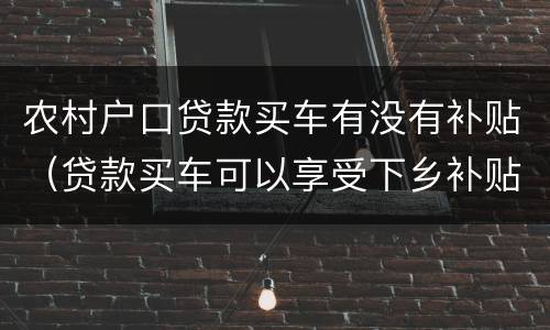 农村户口贷款买车有没有补贴（贷款买车可以享受下乡补贴吗）