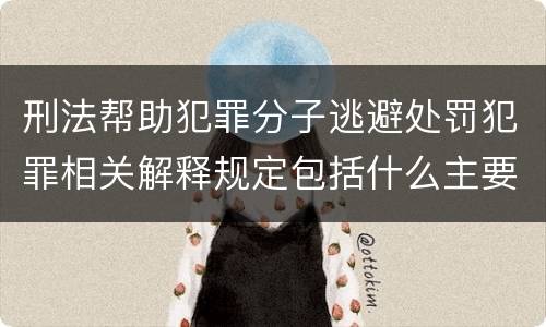 刑法帮助犯罪分子逃避处罚犯罪相关解释规定包括什么主要内容