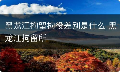 黑龙江拘留拘役差别是什么 黑龙江拘留所