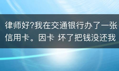 律师好?我在交通银行办了一张信用卡。因卡 坏了把钱没还我到人民银行查个人信息。欠