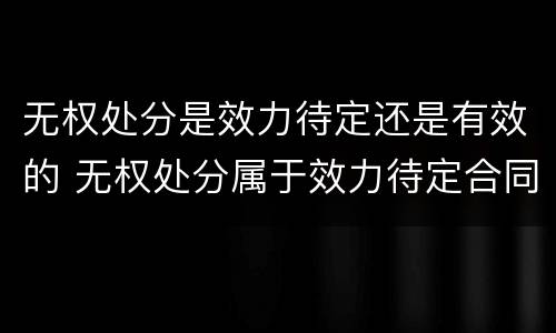 无权处分是效力待定还是有效的 无权处分属于效力待定合同吗