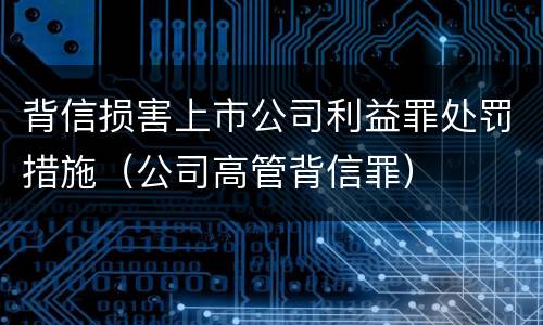 背信损害上市公司利益罪处罚措施（公司高管背信罪）