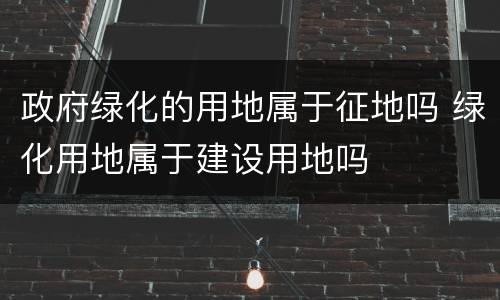 政府绿化的用地属于征地吗 绿化用地属于建设用地吗