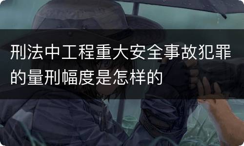 刑法中工程重大安全事故犯罪的量刑幅度是怎样的