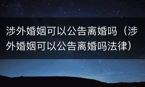 涉外婚姻可以公告离婚吗（涉外婚姻可以公告离婚吗法律）