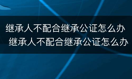 继承人不配合继承公证怎么办 继承人不配合继承公证怎么办手续