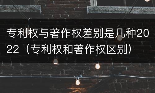 专利权与著作权差别是几种2022（专利权和著作权区别）
