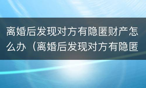 离婚后发现对方有隐匿财产怎么办（离婚后发现对方有隐匿财产怎么办呢）