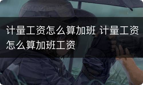 计量工资怎么算加班 计量工资怎么算加班工资
