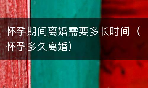 怀孕期间离婚需要多长时间（怀孕多久离婚）