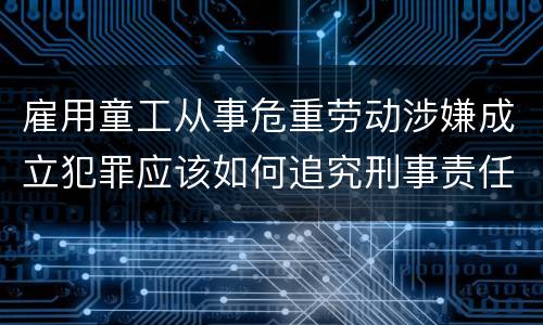 雇用童工从事危重劳动涉嫌成立犯罪应该如何追究刑事责任