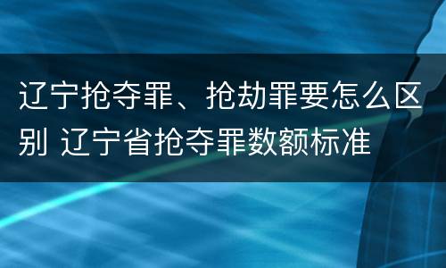 辽宁抢夺罪、抢劫罪要怎么区别 辽宁省抢夺罪数额标准