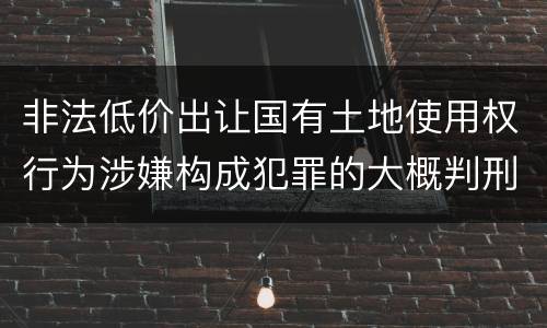 非法低价出让国有土地使用权行为涉嫌构成犯罪的大概判刑多久