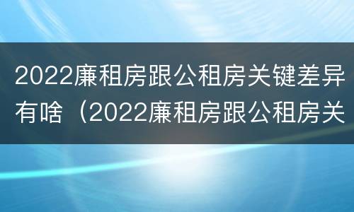 2022廉租房跟公租房关键差异有啥（2022廉租房跟公租房关键差异有啥影响）