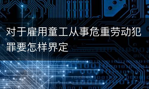 对于雇用童工从事危重劳动犯罪要怎样界定