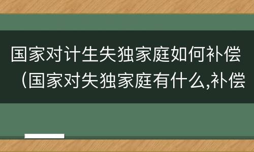 国家对计生失独家庭如何补偿（国家对失独家庭有什么,补偿吗?）
