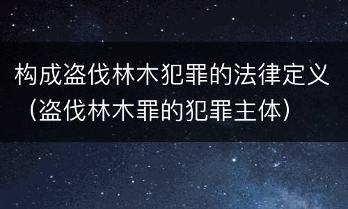 构成盗伐林木犯罪的法律定义（盗伐林木罪的犯罪主体）