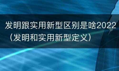 发明跟实用新型区别是啥2022（发明和实用新型定义）