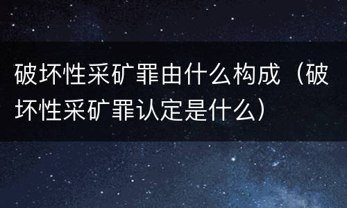 破坏性采矿罪由什么构成（破坏性采矿罪认定是什么）