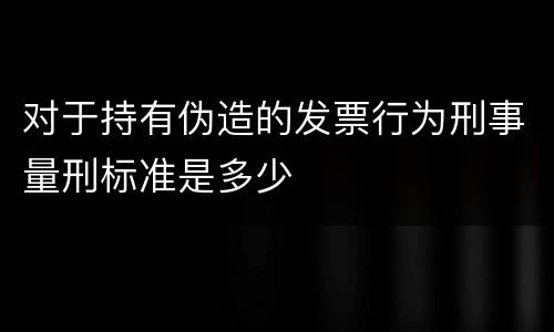 对于持有伪造的发票行为刑事量刑标准是多少
