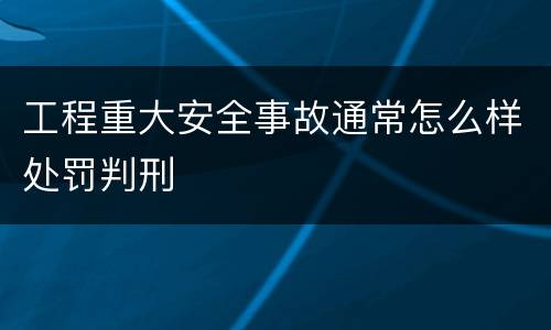 工程重大安全事故通常怎么样处罚判刑