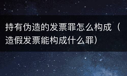 持有伪造的发票罪怎么构成（造假发票能构成什么罪）