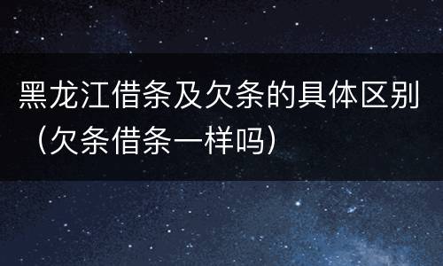 黑龙江借条及欠条的具体区别（欠条借条一样吗）