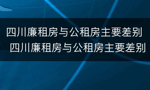 四川廉租房与公租房主要差别 四川廉租房与公租房主要差别在哪里