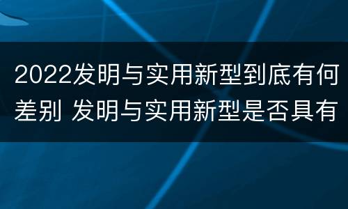 2022发明与实用新型到底有何差别 发明与实用新型是否具有实用性