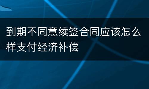 到期不同意续签合同应该怎么样支付经济补偿