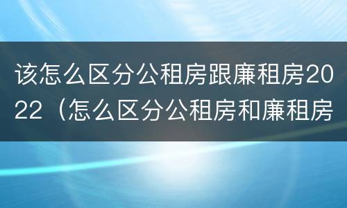 该怎么区分公租房跟廉租房2022（怎么区分公租房和廉租房）