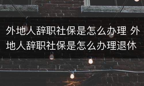 外地人辞职社保是怎么办理 外地人辞职社保是怎么办理退休的