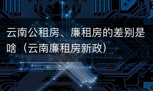 云南公租房、廉租房的差别是啥（云南廉租房新政）