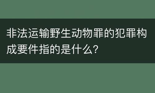 非法运输野生动物罪的犯罪构成要件指的是什么?