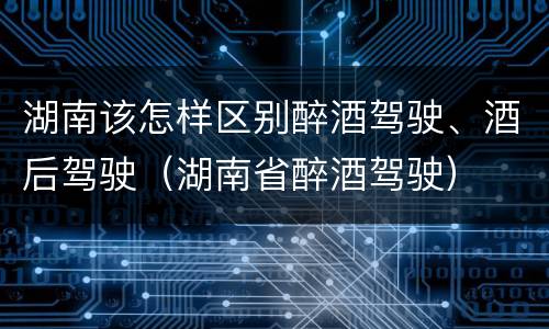 湖南该怎样区别醉酒驾驶、酒后驾驶（湖南省醉酒驾驶）