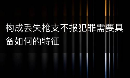 构成丢失枪支不报犯罪需要具备如何的特征