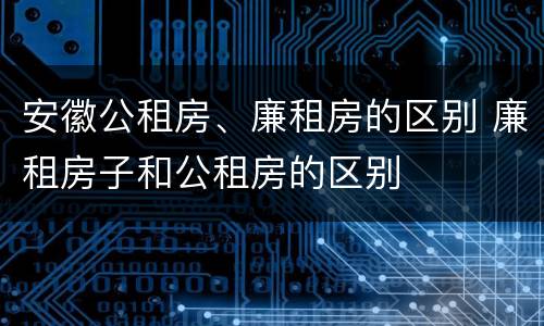 安徽公租房、廉租房的区别 廉租房子和公租房的区别