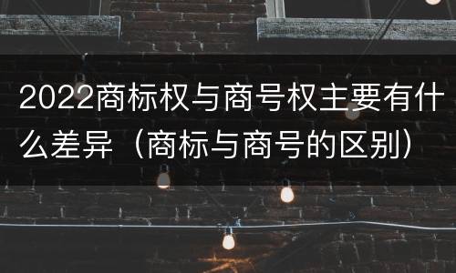 2022商标权与商号权主要有什么差异（商标与商号的区别）