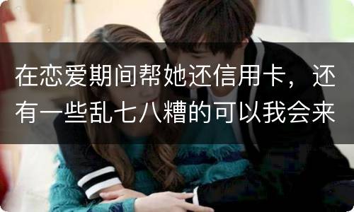 在恋爱期间帮她还信用卡，还有一些乱七八糟的可以我会来吗没说借