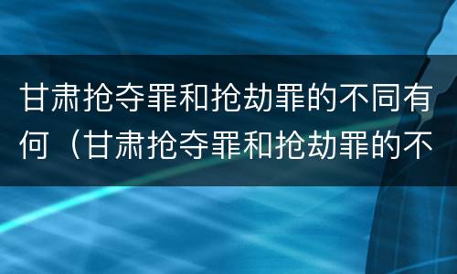 甘肃抢夺罪和抢劫罪的不同有何（甘肃抢夺罪和抢劫罪的不同有何特征）