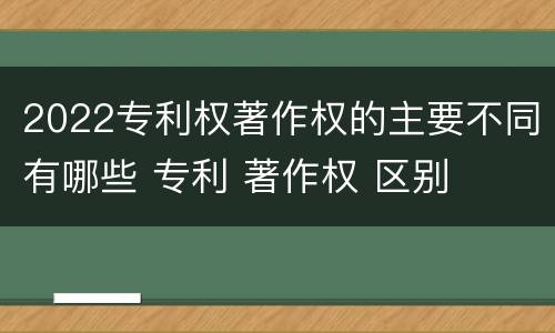 2022专利权著作权的主要不同有哪些 专利 著作权 区别